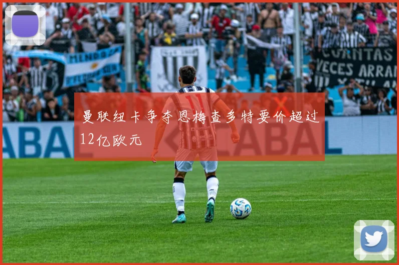 曼联纽卡争夺恩梅查多特要价超过12亿欧元