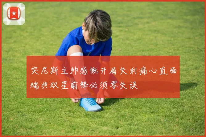突尼斯主帅感慨开局失利痛心直面瑞典双星前锋必须零失误