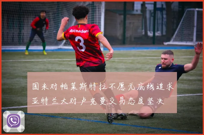 国米对帕莱斯特拉不愿无底线追求亚特兰大对卢克曼交易态度坚决