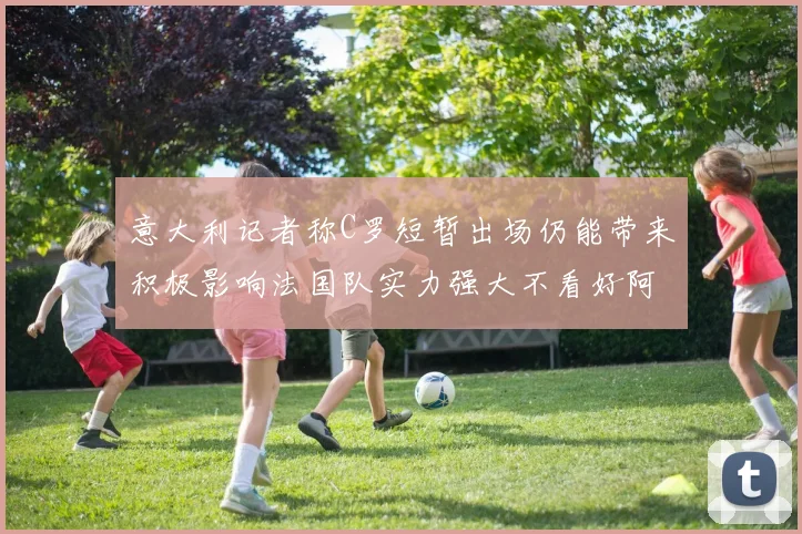 意大利记者称C罗短暂出场仍能带来积极影响法国队实力强大不看好阿根廷表现