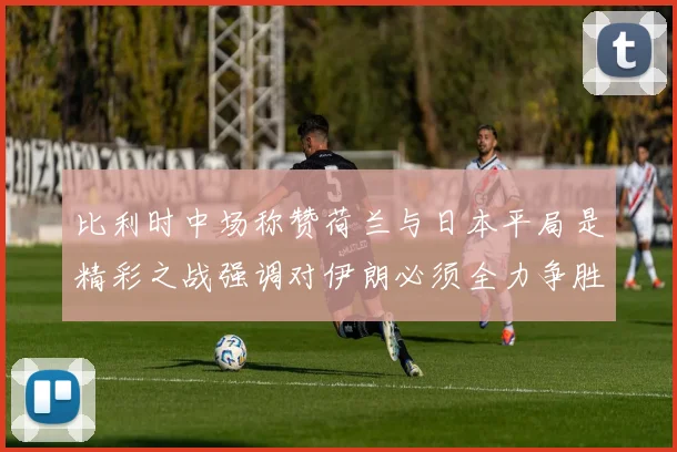 比利时中场称赞荷兰与日本平局是精彩之战强调对伊朗必须全力争胜