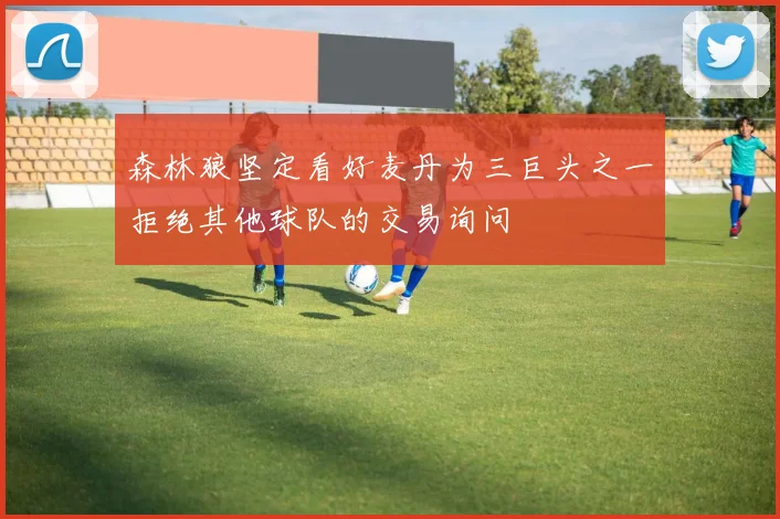 森林狼坚定看好麦丹为三巨头之一拒绝其他球队的交易询问