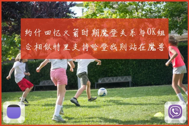 约什回忆火箭时期魔登关系与OK组合相似特里支持哈登我则站在魔兽一边