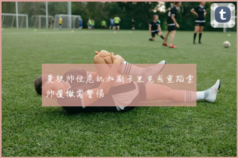 曼联帅位危机加剧卡里克或重蹈索帅覆辙需警惕