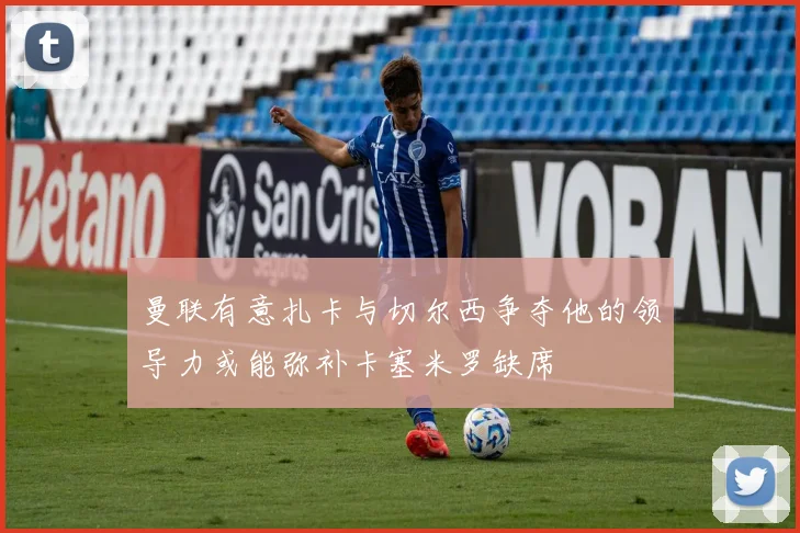 曼联有意扎卡与切尔西争夺他的领导力或能弥补卡塞米罗缺席