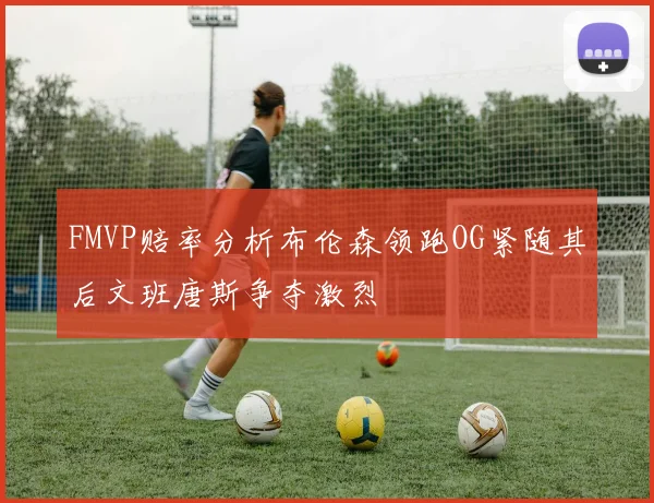 FMVP赔率分析布伦森领跑OG紧随其后文班唐斯争夺激烈