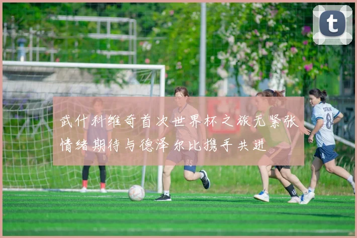 武什科维奇首次世界杯之旅无紧张情绪期待与德泽尔比携手共进